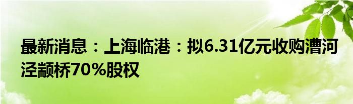 最新消息：上海临港：拟6.31亿元收购漕河泾颛桥70%股权