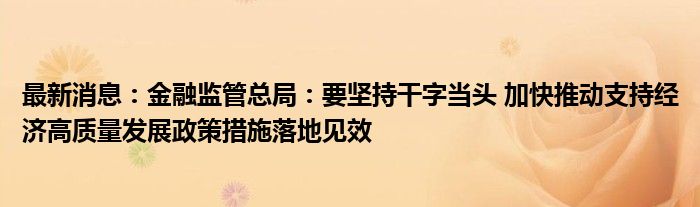 最新消息：金融监管总局：要坚持干字当头 加快推动支持经济高质量发展政策措施落地见效