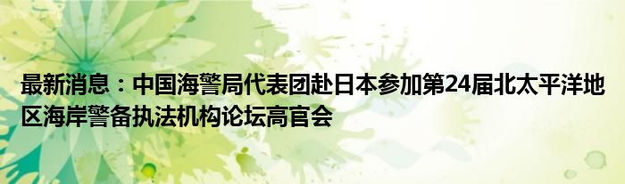 最新消息：中国海警局代表团赴日本参加第24届北太平洋地区海岸警备执法机构论坛高官会