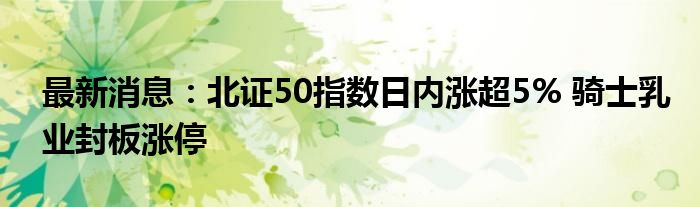 最新消息：北证50指数日内涨超5% 骑士乳业封板涨停