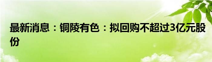 最新消息：铜陵有色：拟回购不超过3亿元股份