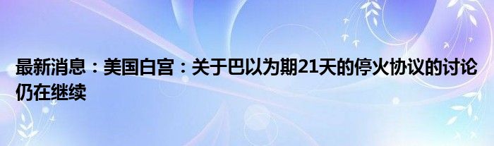 最新消息：美国白宫：关于巴以为期21天的停火协议的讨论仍在继续