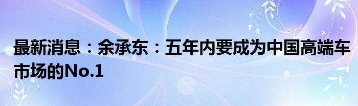 最新消息：余承东：五年内要成为中国高端车市场的No.1