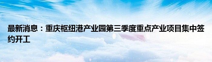 最新消息：重庆枢纽港产业园第三季度重点产业项目集中签约开工