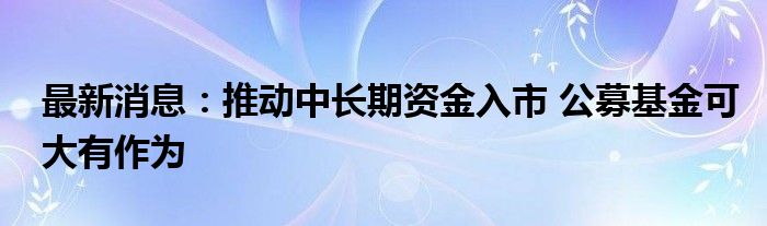 最新消息：推动中长期资金入市 公募基金可大有作为