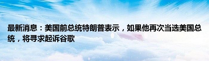 最新消息：美国前总统特朗普表示，如果他再次当选美国总统，将寻求起诉谷歌