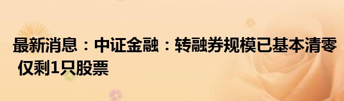 最新消息：中证金融：转融券规模已基本清零 仅剩1只股票