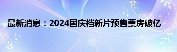 最新消息：2024国庆档新片预售票房破亿