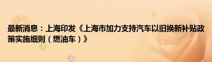 最新消息：上海印发《上海市加力支持汽车以旧换新补贴政策实施细则（燃油车）》