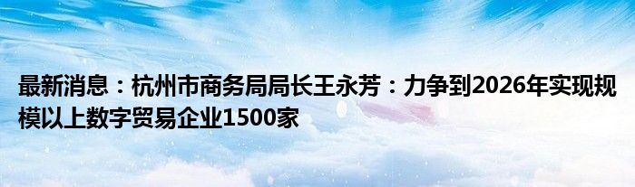 最新消息：杭州市商务局局长王永芳：力争到2026年实现规模以上数字贸易企业1500家