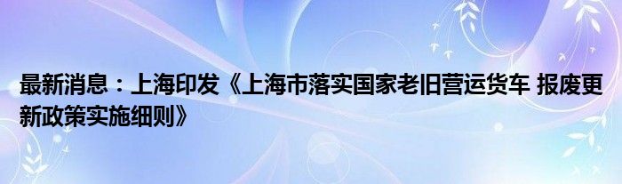 最新消息：上海印发《上海市落实国家老旧营运货车 报废更新政策实施细则》