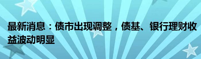 最新消息：债市出现调整，债基、银行理财收益波动明显