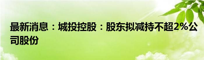 最新消息：城投控股：股东拟减持不超2%公司股份