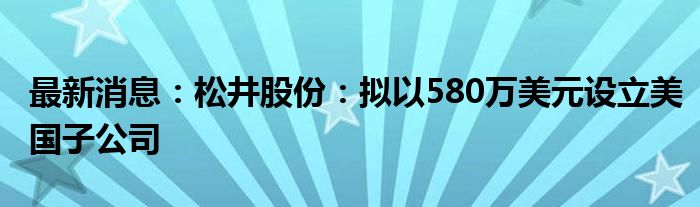 最新消息：松井股份：拟以580万美元设立美国子公司