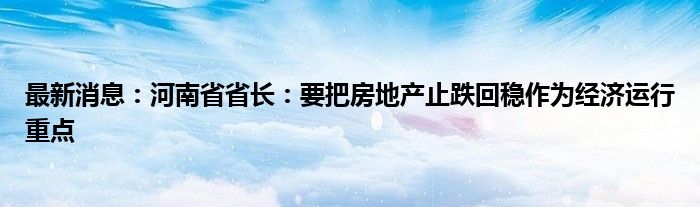 最新消息：河南省省长：要把房地产止跌回稳作为经济运行重点