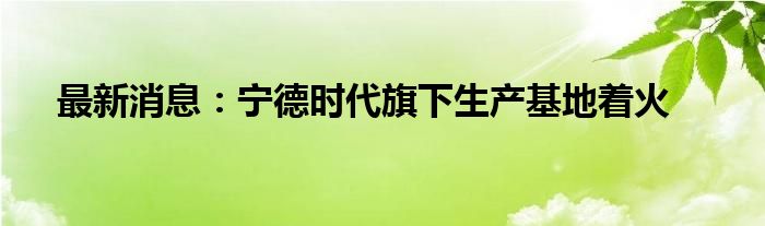 最新消息：宁德时代旗下生产基地着火