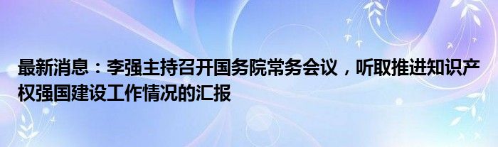 最新消息：李强主持召开国务院常务会议，听取推进知识产权强国建设工作情况的汇报