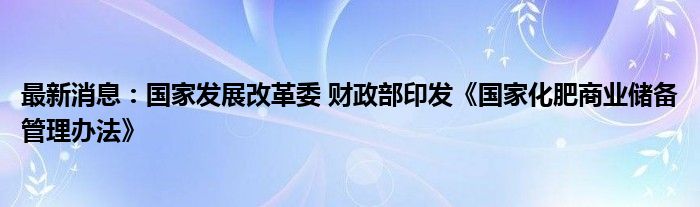 最新消息：国家发展改革委 财政部印发《国家化肥商业储备管理办法》