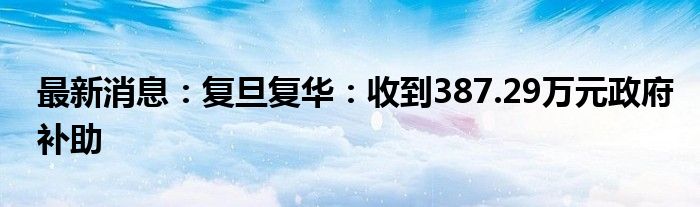 最新消息：复旦复华：收到387.29万元政府补助