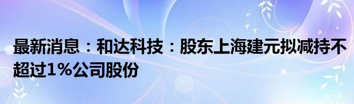 最新消息：和达科技：股东上海建元拟减持不超过1%公司股份