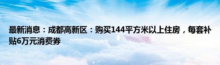 最新消息：成都高新区：购买144平方米以上住房，每套补贴6万元消费券