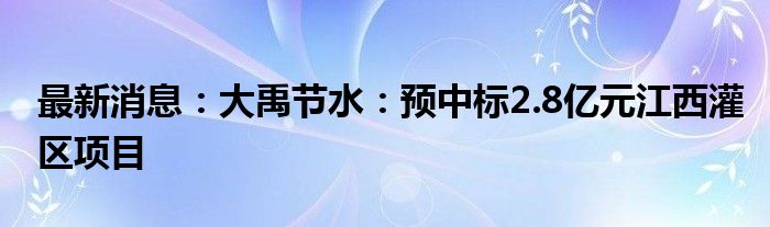 最新消息：大禹节水：预中标2.8亿元江西灌区项目