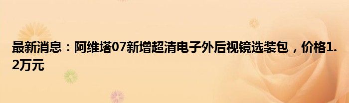 最新消息：阿维塔07新增超清电子外后视镜选装包，价格1.2万元