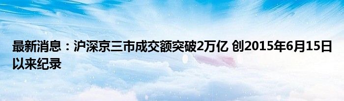 最新消息：沪深京三市成交额突破2万亿 创2015年6月15日以来纪录