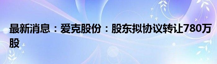 最新消息：爱克股份：股东拟协议转让780万股