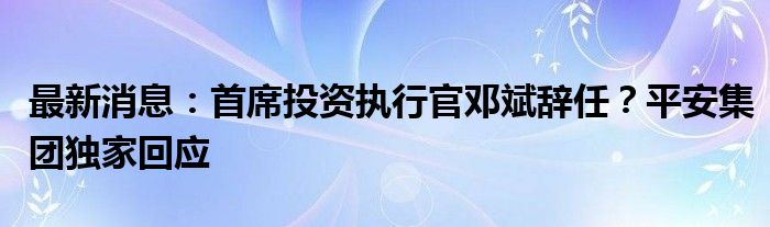 最新消息：首席投资执行官邓斌辞任？平安集团独家回应