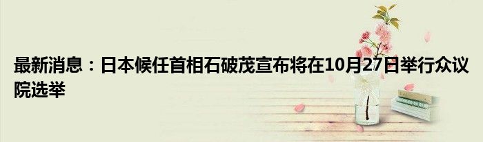 最新消息：日本候任首相石破茂宣布将在10月27日举行众议院选举