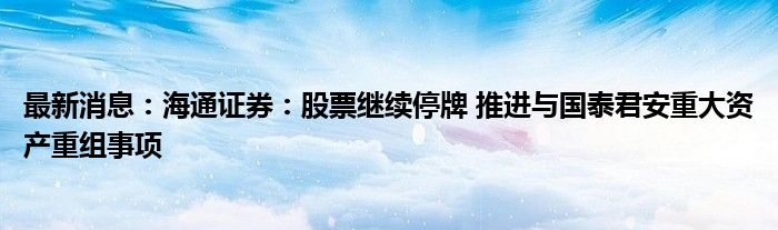 最新消息：海通证券：股票继续停牌 推进与国泰君安重大资产重组事项