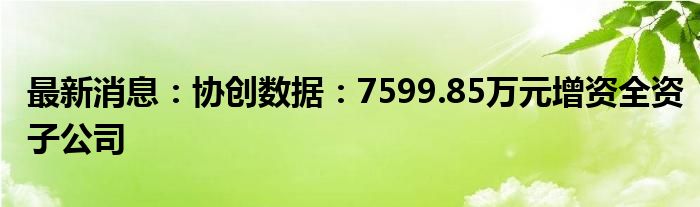 最新消息：协创数据：7599.85万元增资全资子公司