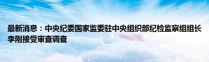 最新消息：中央纪委国家监委驻中央组织部纪检监察组组长李刚接受审查调查