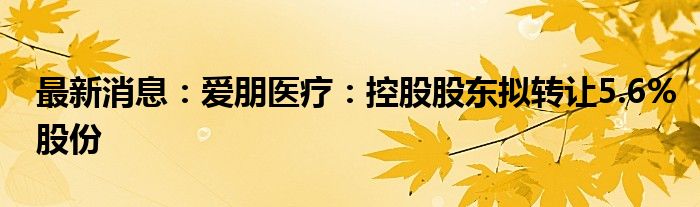 最新消息：爱朋医疗：控股股东拟转让5.6%股份