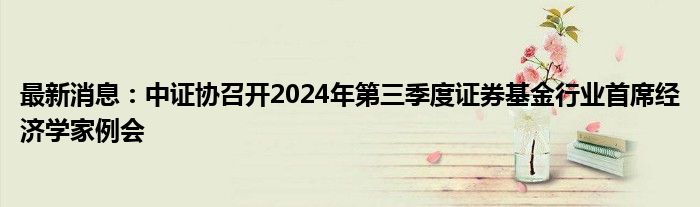 最新消息：中证协召开2024年第三季度证券基金行业首席经济学家例会