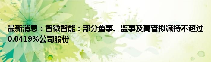 最新消息：智微智能：部分董事、监事及高管拟减持不超过0.0419%公司股份