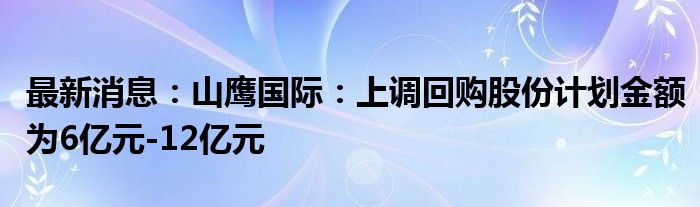 最新消息：山鹰国际：上调回购股份计划金额为6亿元-12亿元