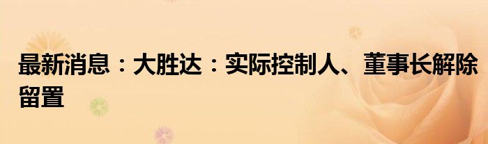 最新消息：大胜达：实际控制人、董事长解除留置