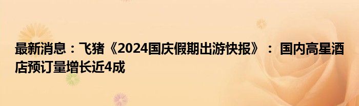 最新消息：飞猪《2024国庆假期出游快报》： 国内高星酒店预订量增长近4成