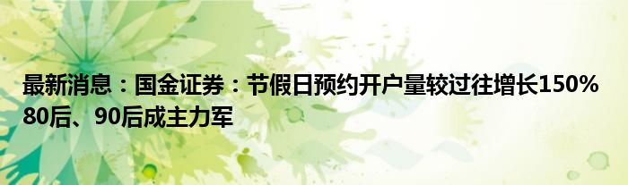 最新消息：国金证券：节假日预约开户量较过往增长150% 80后、90后成主力军