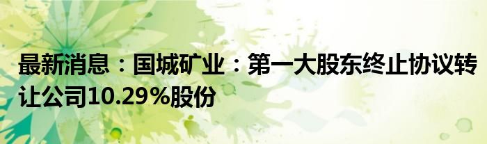 最新消息：国城矿业：第一大股东终止协议转让公司10.29%股份