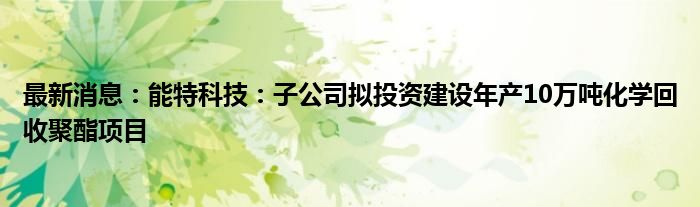 最新消息：能特科技：子公司拟投资建设年产10万吨化学回收聚酯项目