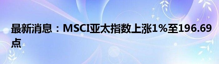 最新消息：MSCI亚太指数上涨1%至196.69点