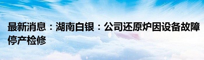 最新消息：湖南白银：公司还原炉因设备故障停产检修