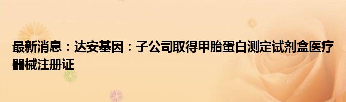 最新消息：达安基因：子公司取得甲胎蛋白测定试剂盒医疗器械注册证