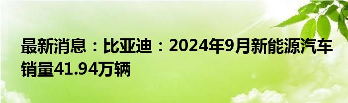 最新消息：比亚迪：2024年9月新能源汽车销量41.94万辆