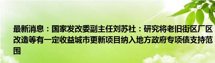 最新消息：国家发改委副主任刘苏社：研究将老旧街区厂区改造等有一定收益城市更新项目纳入地方政府专项债支持范围