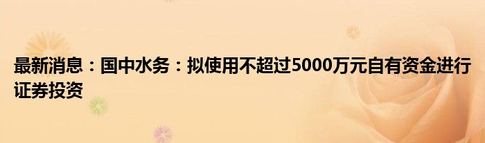 最新消息：国中水务：拟使用不超过5000万元自有资金进行证券投资