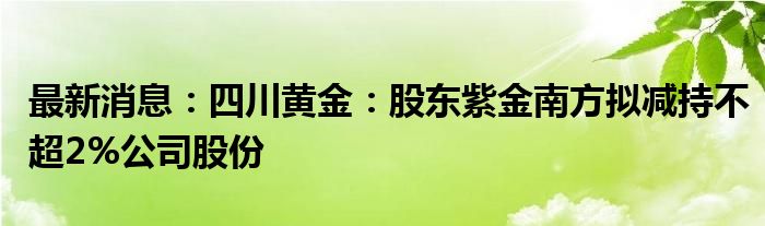 最新消息：四川黄金：股东紫金南方拟减持不超2%公司股份